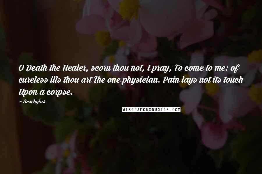 Aeschylus Quotes: O Death the Healer, scorn thou not, I pray, To come to me: of cureless ills thou art The one physician. Pain lays not its touch Upon a corpse.