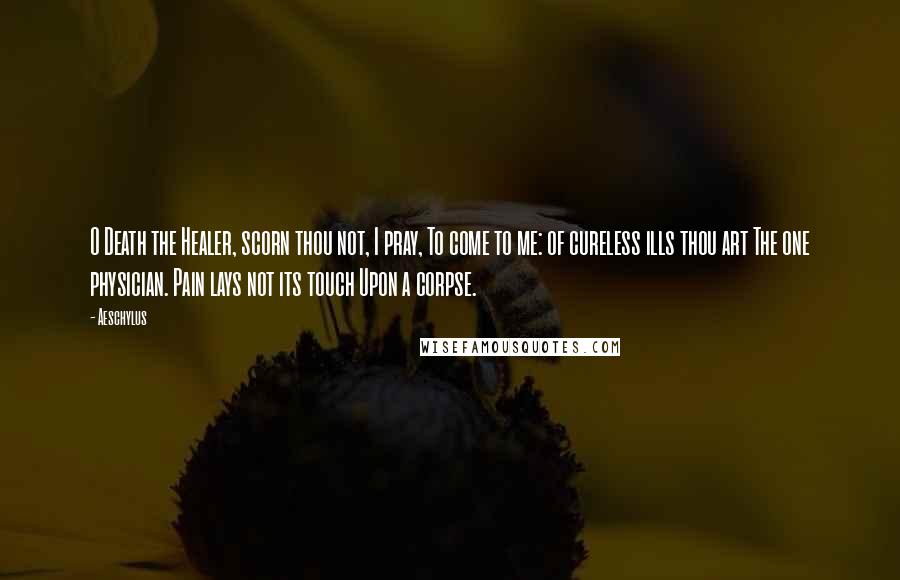 Aeschylus Quotes: O Death the Healer, scorn thou not, I pray, To come to me: of cureless ills thou art The one physician. Pain lays not its touch Upon a corpse.