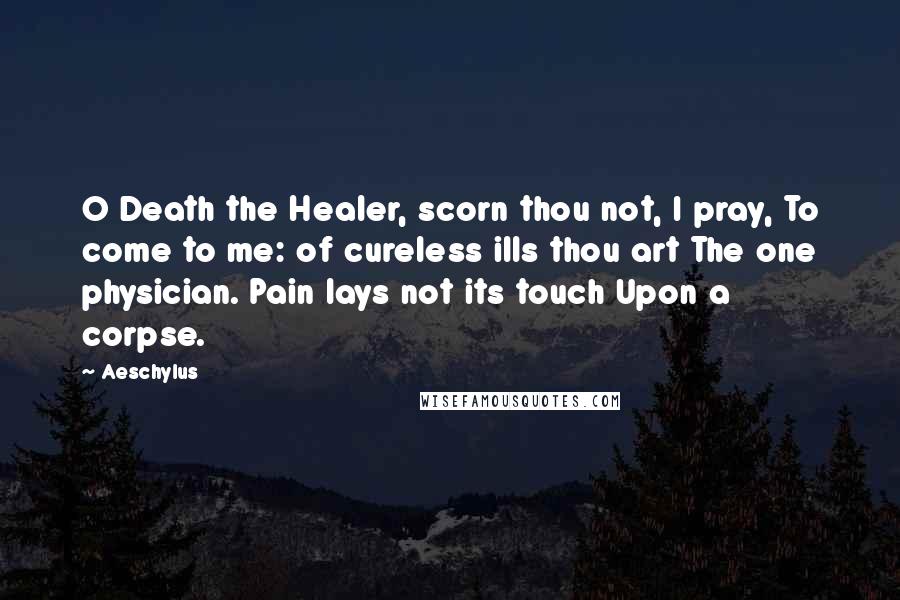 Aeschylus Quotes: O Death the Healer, scorn thou not, I pray, To come to me: of cureless ills thou art The one physician. Pain lays not its touch Upon a corpse.