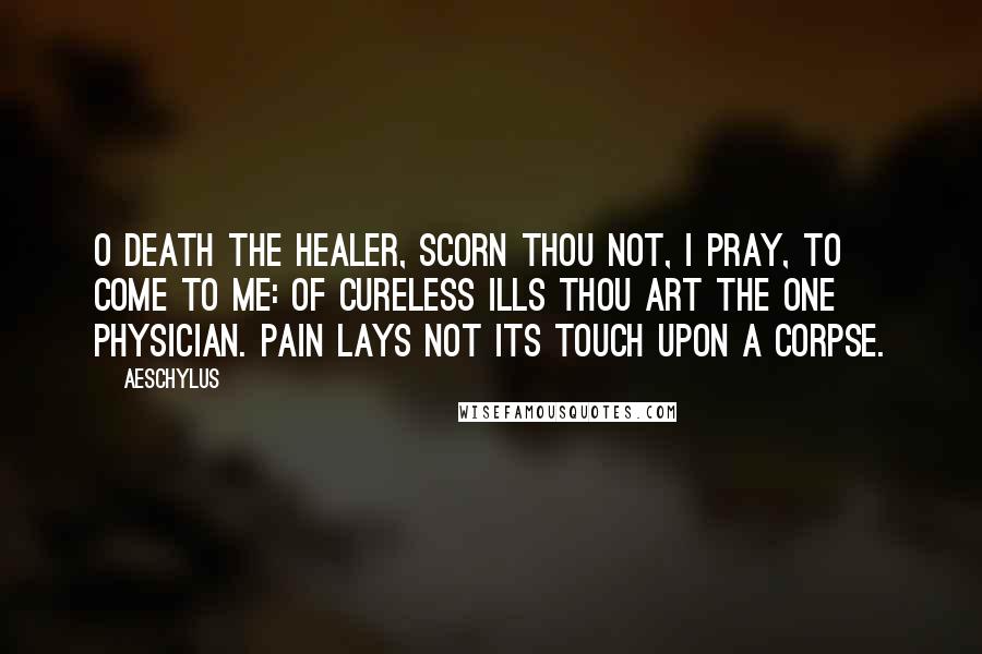Aeschylus Quotes: O Death the Healer, scorn thou not, I pray, To come to me: of cureless ills thou art The one physician. Pain lays not its touch Upon a corpse.