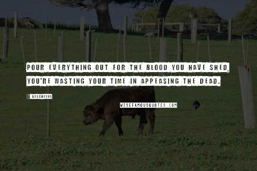 Aeschylus Quotes: Pour everything out for the blood you have shed, you're wasting your time in appeasing the dead.