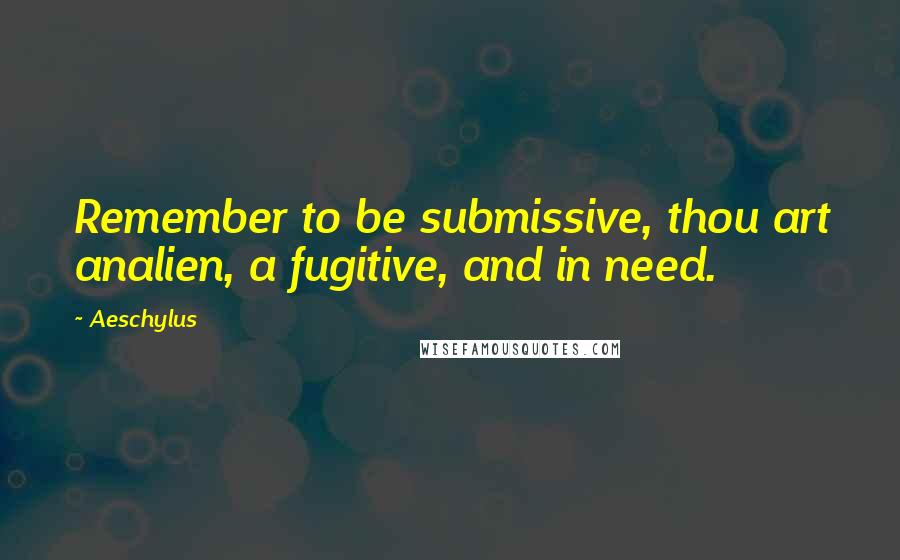 Aeschylus Quotes: Remember to be submissive, thou art analien, a fugitive, and in need.