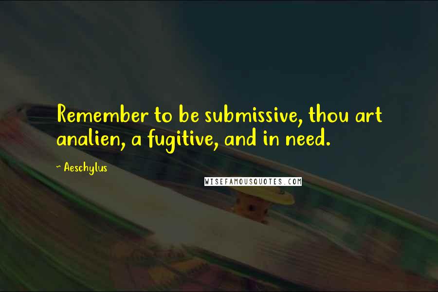 Aeschylus Quotes: Remember to be submissive, thou art analien, a fugitive, and in need.