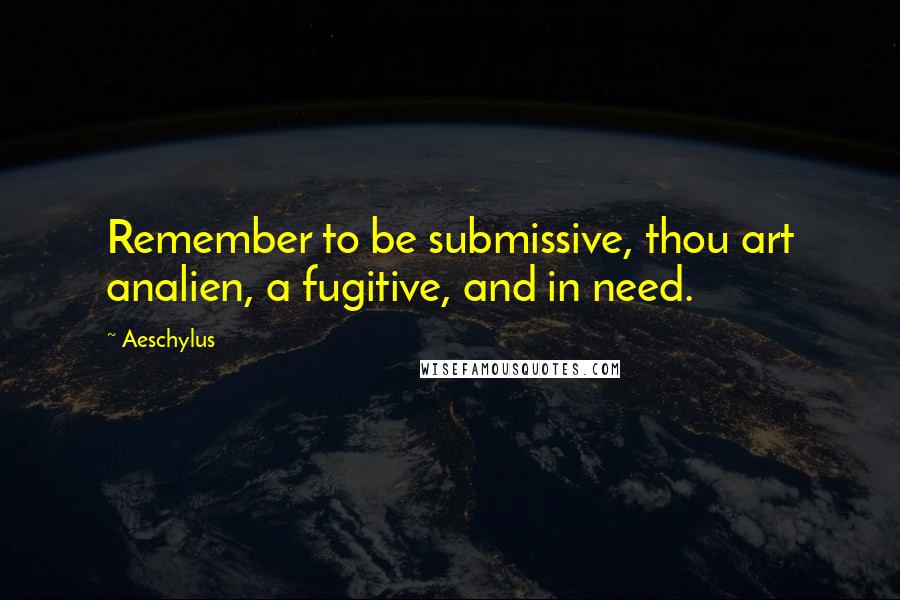 Aeschylus Quotes: Remember to be submissive, thou art analien, a fugitive, and in need.