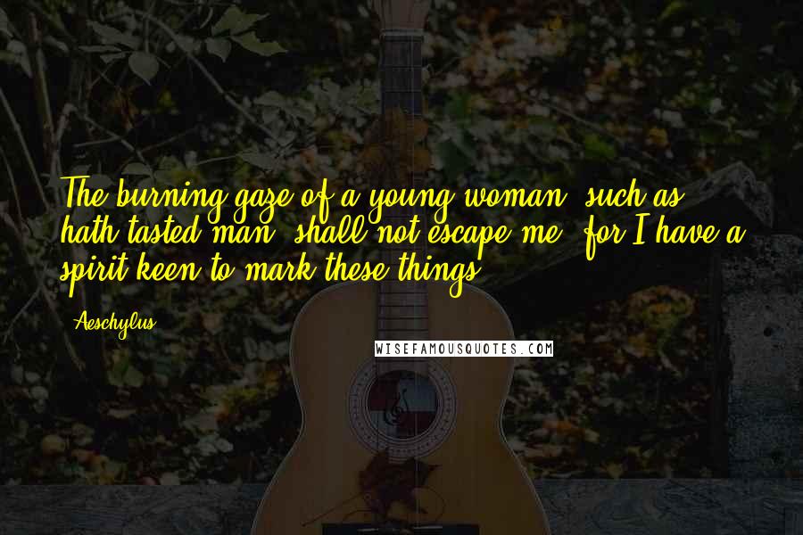 Aeschylus Quotes: The burning gaze of a young woman, such as hath tasted man, shall not escape me; for I have a spirit keen to mark these things.