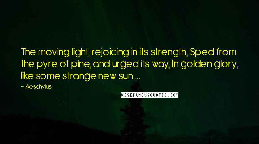 Aeschylus Quotes: The moving light, rejoicing in its strength, Sped from the pyre of pine, and urged its way, In golden glory, like some strange new sun ...