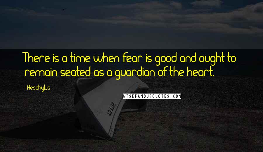 Aeschylus Quotes: There is a time when fear is good and ought to remain seated as a guardian of the heart.