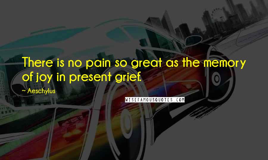 Aeschylus Quotes: There is no pain so great as the memory of joy in present grief.