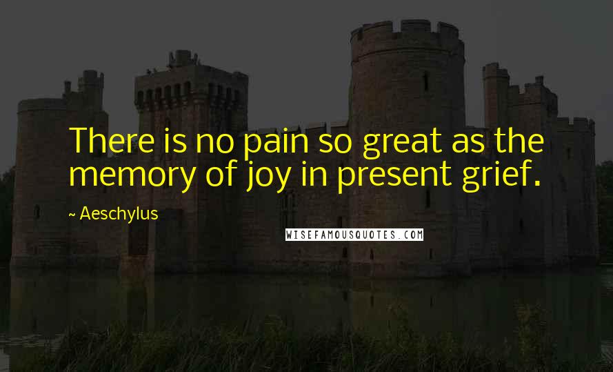 Aeschylus Quotes: There is no pain so great as the memory of joy in present grief.