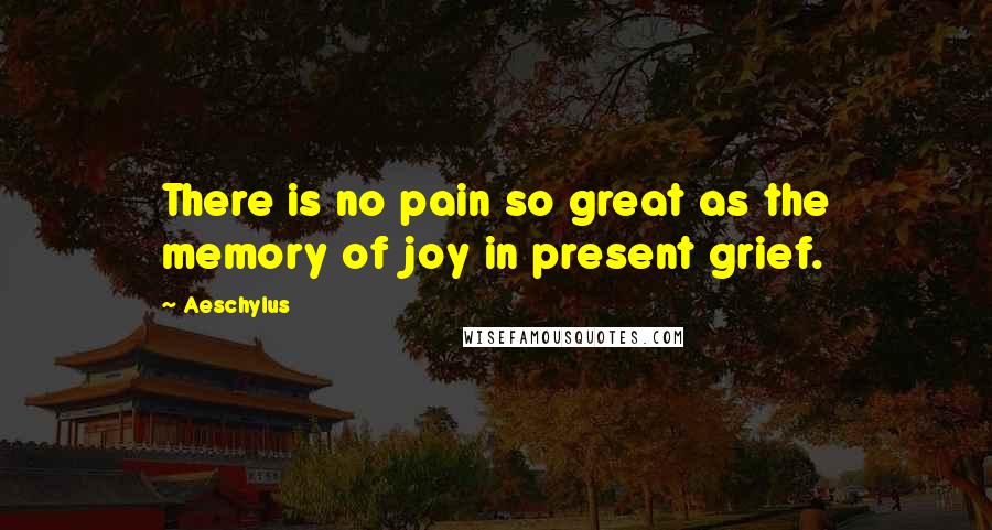 Aeschylus Quotes: There is no pain so great as the memory of joy in present grief.