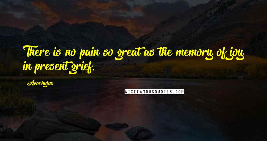 Aeschylus Quotes: There is no pain so great as the memory of joy in present grief.