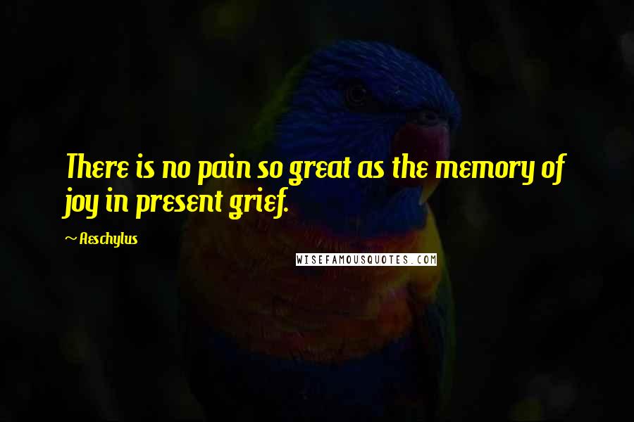 Aeschylus Quotes: There is no pain so great as the memory of joy in present grief.