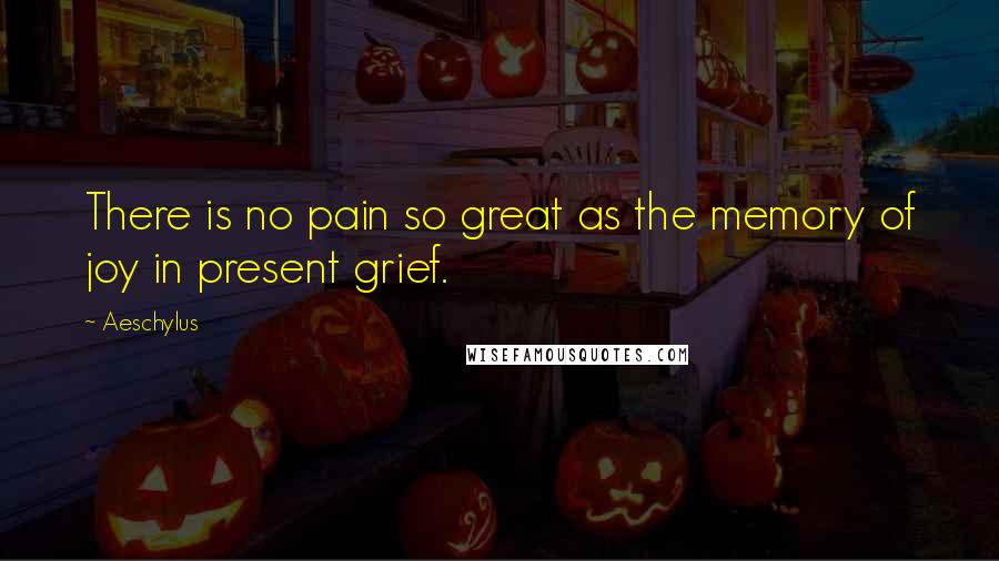 Aeschylus Quotes: There is no pain so great as the memory of joy in present grief.