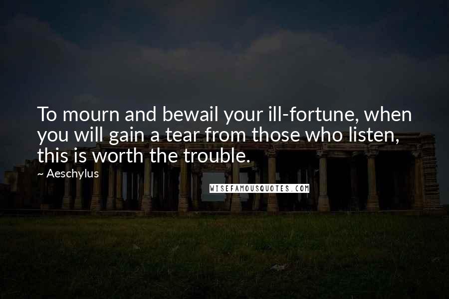 Aeschylus Quotes: To mourn and bewail your ill-fortune, when you will gain a tear from those who listen, this is worth the trouble.