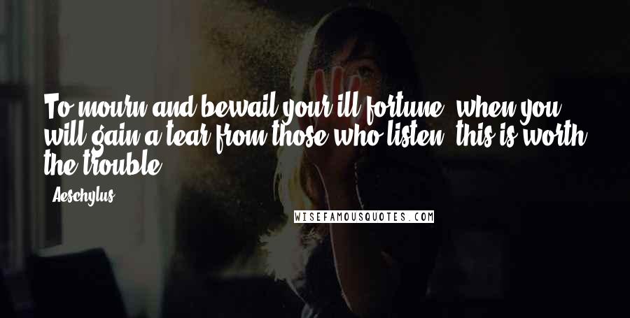 Aeschylus Quotes: To mourn and bewail your ill-fortune, when you will gain a tear from those who listen, this is worth the trouble.