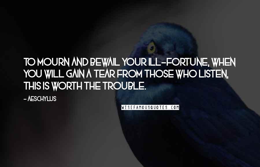 Aeschylus Quotes: To mourn and bewail your ill-fortune, when you will gain a tear from those who listen, this is worth the trouble.