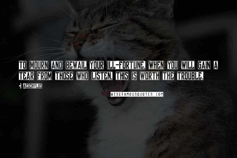 Aeschylus Quotes: To mourn and bewail your ill-fortune, when you will gain a tear from those who listen, this is worth the trouble.