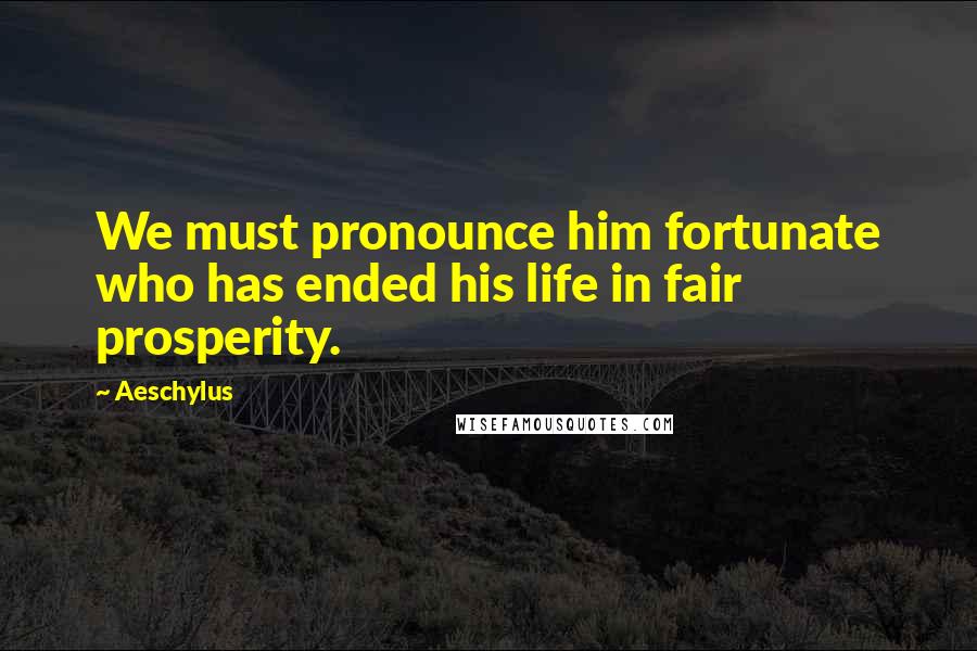 Aeschylus Quotes: We must pronounce him fortunate who has ended his life in fair prosperity.