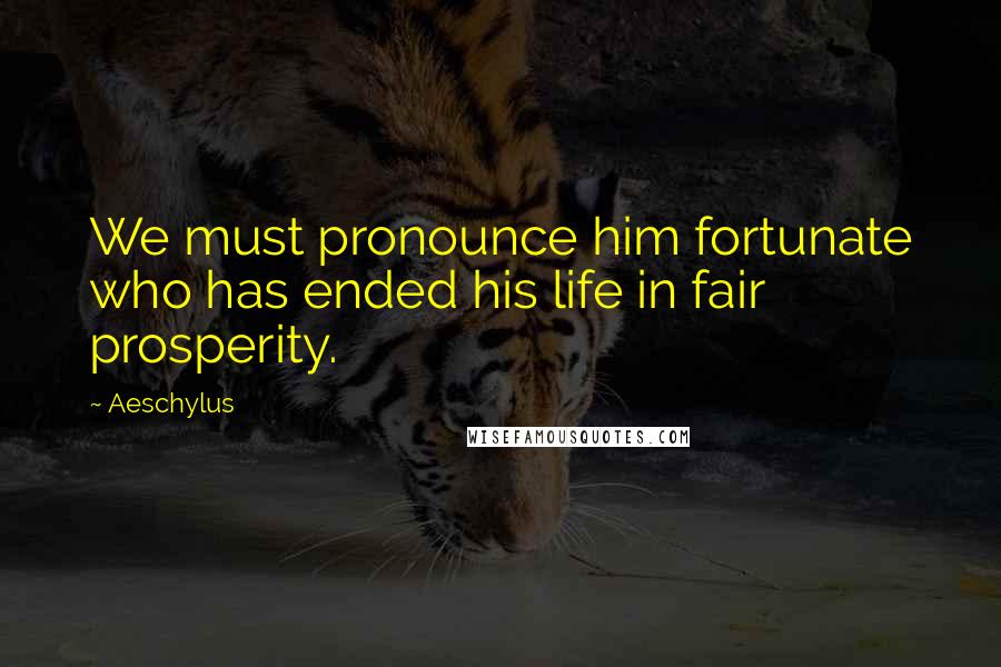 Aeschylus Quotes: We must pronounce him fortunate who has ended his life in fair prosperity.