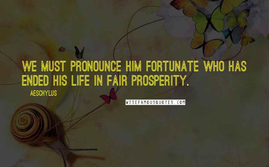 Aeschylus Quotes: We must pronounce him fortunate who has ended his life in fair prosperity.