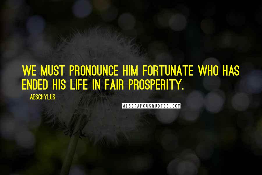 Aeschylus Quotes: We must pronounce him fortunate who has ended his life in fair prosperity.