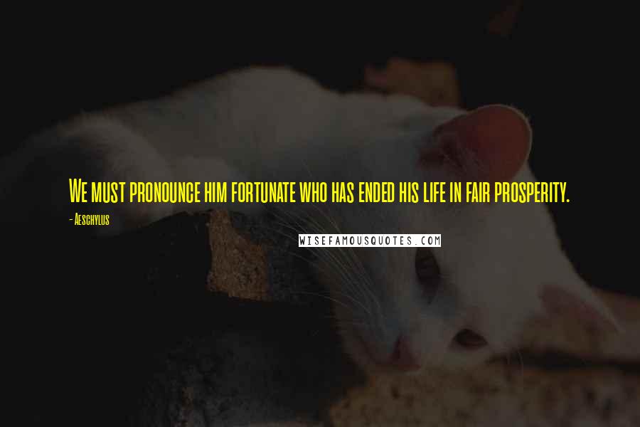 Aeschylus Quotes: We must pronounce him fortunate who has ended his life in fair prosperity.