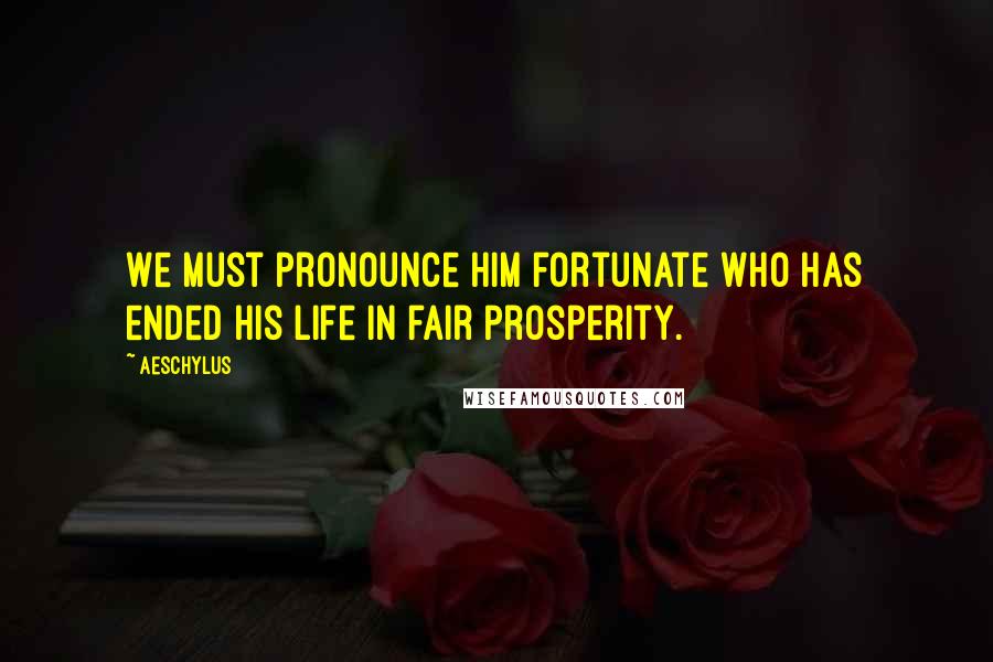 Aeschylus Quotes: We must pronounce him fortunate who has ended his life in fair prosperity.