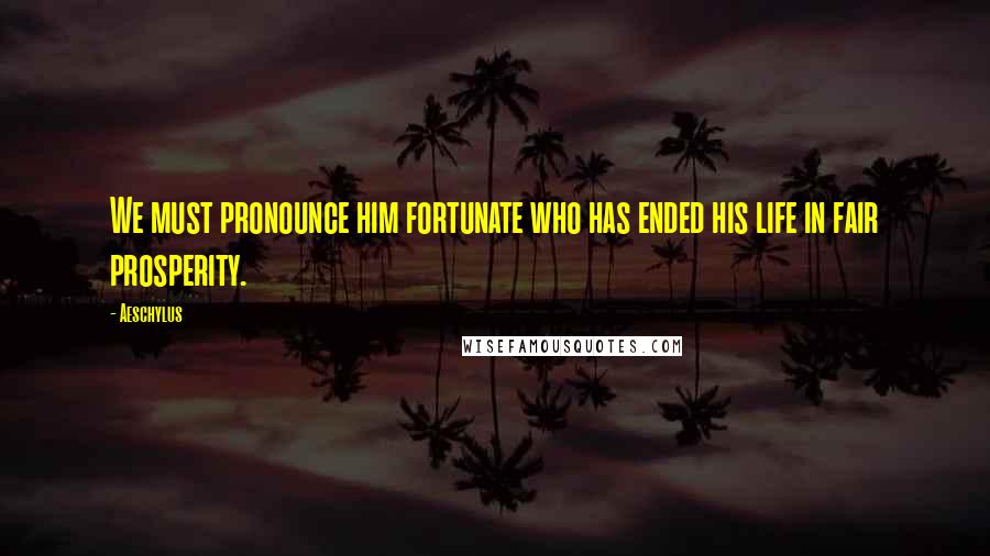 Aeschylus Quotes: We must pronounce him fortunate who has ended his life in fair prosperity.