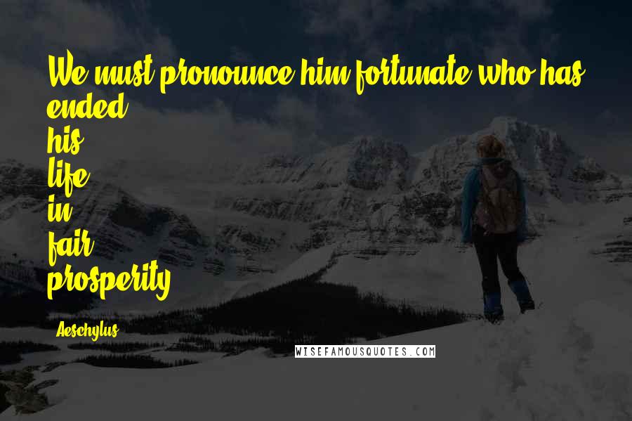 Aeschylus Quotes: We must pronounce him fortunate who has ended his life in fair prosperity.