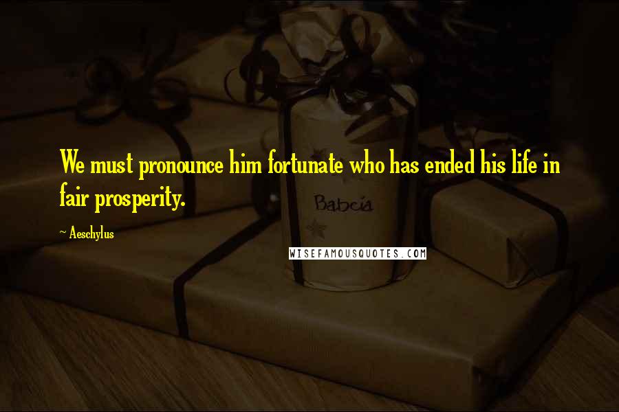 Aeschylus Quotes: We must pronounce him fortunate who has ended his life in fair prosperity.