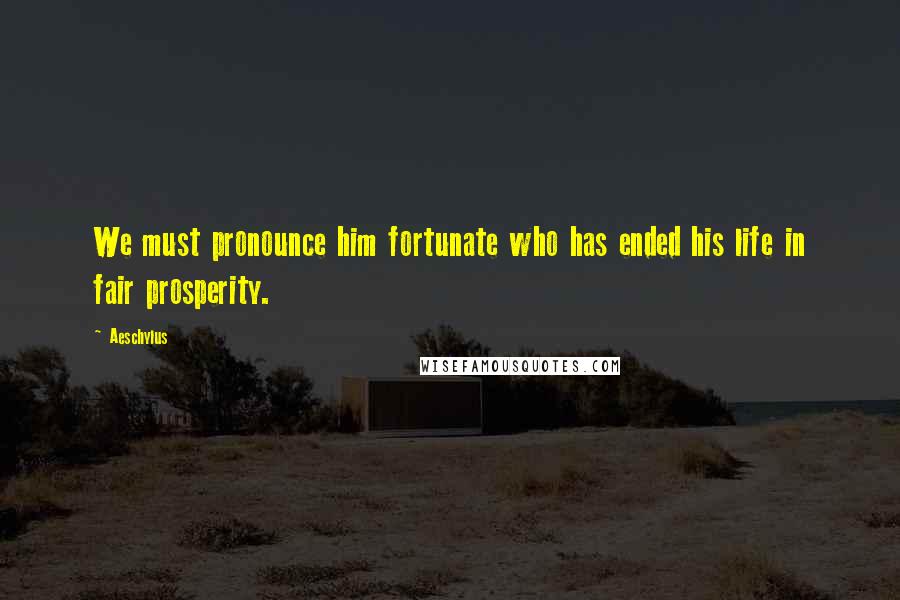 Aeschylus Quotes: We must pronounce him fortunate who has ended his life in fair prosperity.
