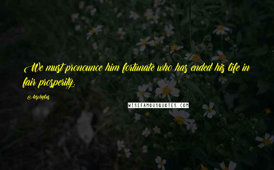 Aeschylus Quotes: We must pronounce him fortunate who has ended his life in fair prosperity.