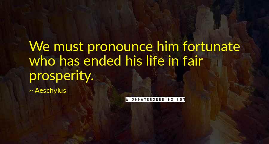 Aeschylus Quotes: We must pronounce him fortunate who has ended his life in fair prosperity.
