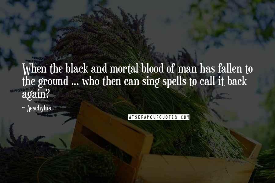 Aeschylus Quotes: When the black and mortal blood of man has fallen to the ground ... who then can sing spells to call it back again?