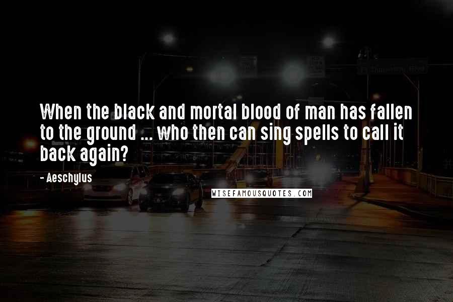 Aeschylus Quotes: When the black and mortal blood of man has fallen to the ground ... who then can sing spells to call it back again?