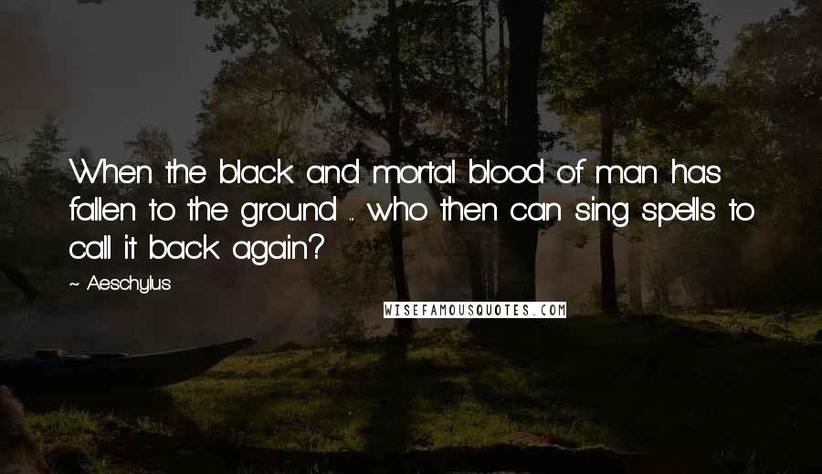 Aeschylus Quotes: When the black and mortal blood of man has fallen to the ground ... who then can sing spells to call it back again?