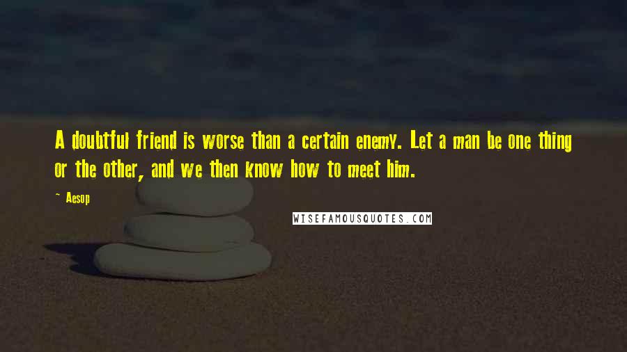 Aesop Quotes: A doubtful friend is worse than a certain enemy. Let a man be one thing or the other, and we then know how to meet him.