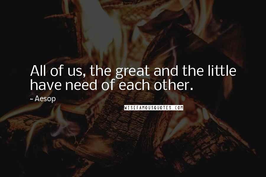 Aesop Quotes: All of us, the great and the little have need of each other.