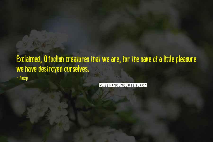 Aesop Quotes: Exclaimed, O foolish creatures that we are, for the sake of a little pleasure we have destroyed ourselves.