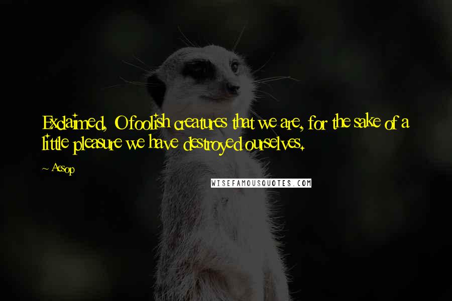 Aesop Quotes: Exclaimed, O foolish creatures that we are, for the sake of a little pleasure we have destroyed ourselves.