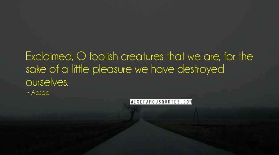 Aesop Quotes: Exclaimed, O foolish creatures that we are, for the sake of a little pleasure we have destroyed ourselves.