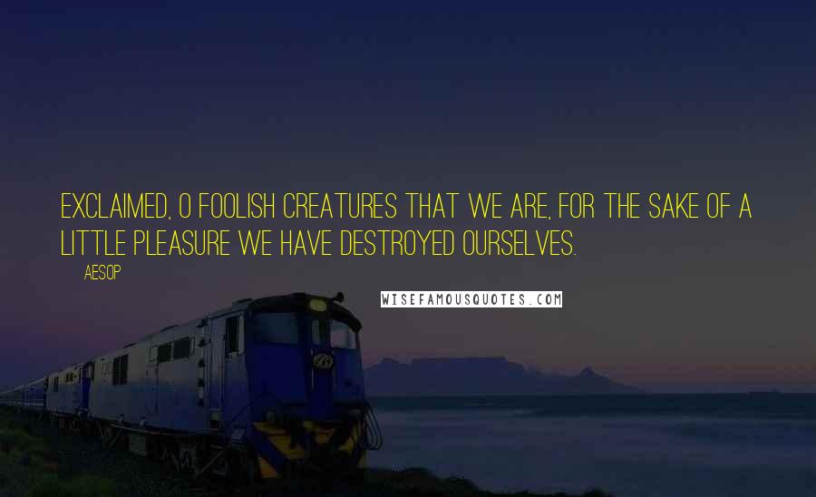 Aesop Quotes: Exclaimed, O foolish creatures that we are, for the sake of a little pleasure we have destroyed ourselves.