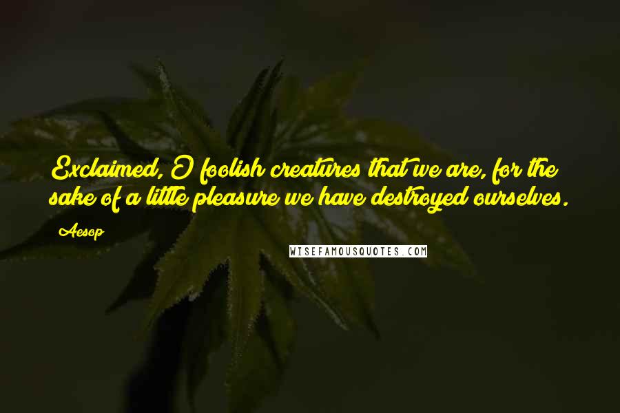 Aesop Quotes: Exclaimed, O foolish creatures that we are, for the sake of a little pleasure we have destroyed ourselves.