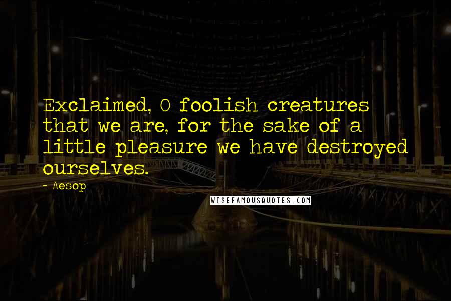 Aesop Quotes: Exclaimed, O foolish creatures that we are, for the sake of a little pleasure we have destroyed ourselves.