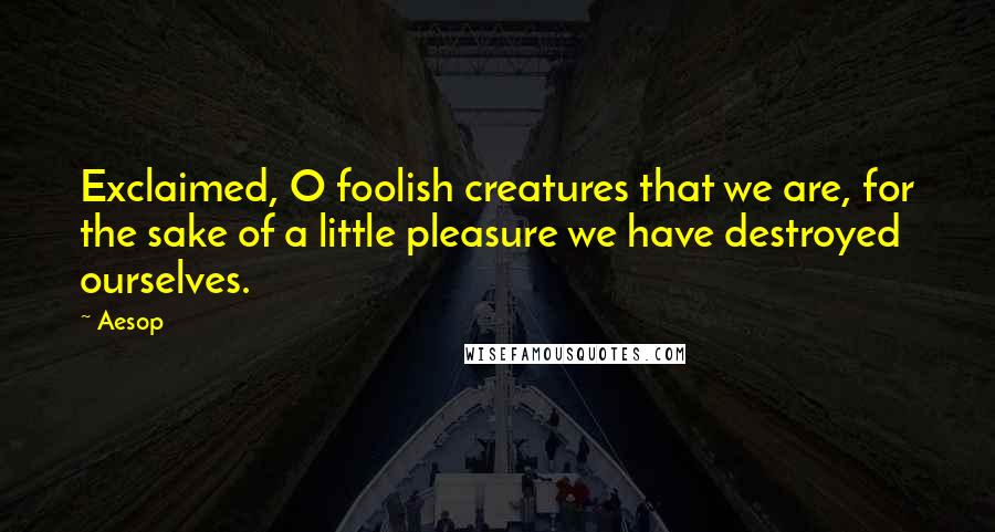 Aesop Quotes: Exclaimed, O foolish creatures that we are, for the sake of a little pleasure we have destroyed ourselves.