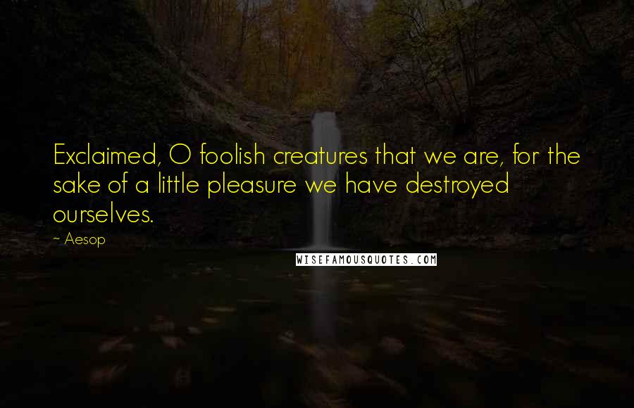 Aesop Quotes: Exclaimed, O foolish creatures that we are, for the sake of a little pleasure we have destroyed ourselves.