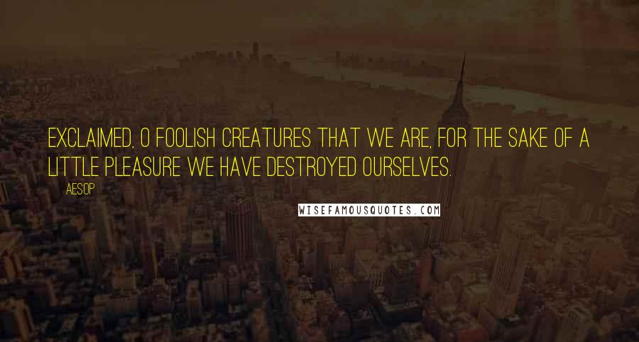 Aesop Quotes: Exclaimed, O foolish creatures that we are, for the sake of a little pleasure we have destroyed ourselves.