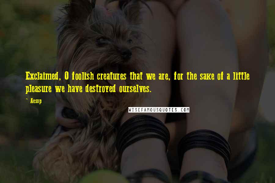 Aesop Quotes: Exclaimed, O foolish creatures that we are, for the sake of a little pleasure we have destroyed ourselves.