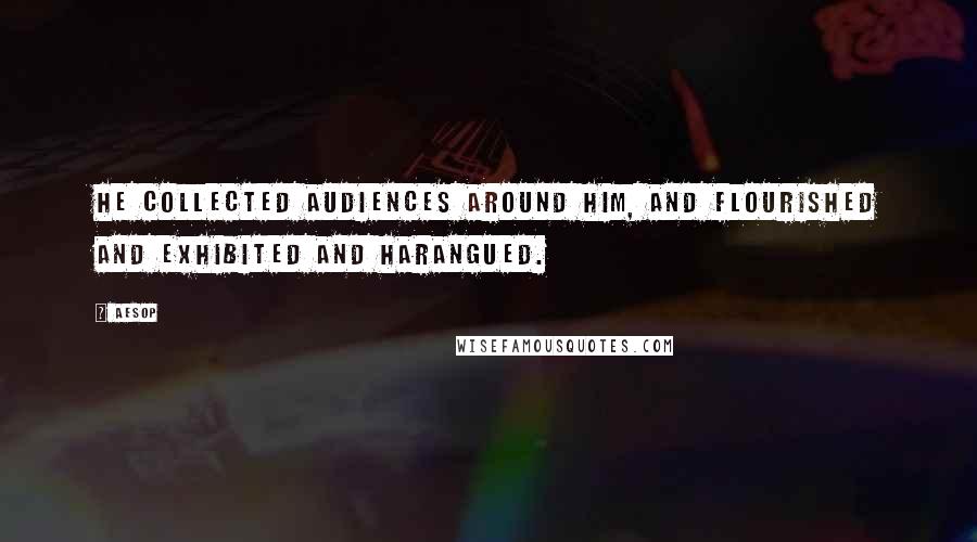 Aesop Quotes: He collected audiences around him, and flourished and exhibited and harangued.