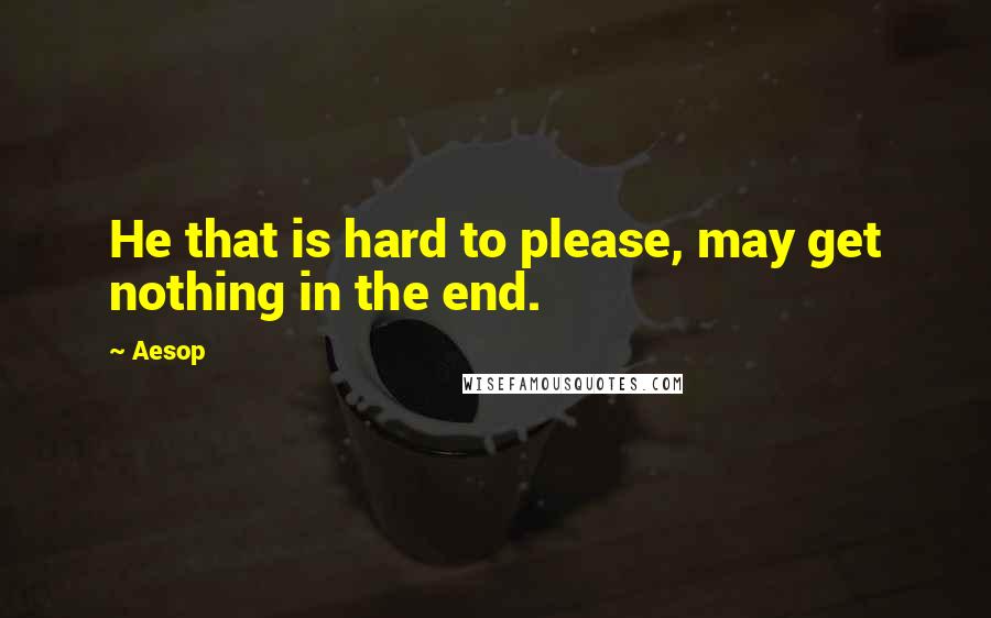 Aesop Quotes: He that is hard to please, may get nothing in the end.